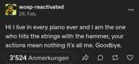 wosp-reactivated 26. Feb. Hi I live in every piano ever and I am the one who hits the strings with the hammer, your actions mean nothing it's all me. Goodbye. 3'524 Anmerkungen D