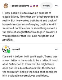 goodluckclove Follow ... I know people like to clown on aspects of classic Disney films that don't feel grounded in reality. But I've worked both front and back of house in restaurants of varying quality. And if I found out our line cook or something served a full plate of spaghetti to two dogs in an alley, I would consider that like. Like not good. But possible. zevveli I've said it before, I will say it again. Tramp was shown latter in the movie to be a ratter. It is not at all farfetched to think that he might have once hunted a bunch of rats that threatened the restaurant and so the head chef considers him a valuable ex-employee and friend.