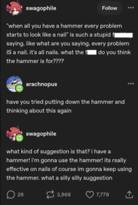 swagophile Follow "when all you have a hammer every problem starts to look like a nail" is such a stupid f¨` saying. like what are you saying. every problem do you think IS a nail. it's all nails. what the fl the hammer is for???? BROBLERS arachnopus have you tried putting down the hammer and thinking about this again swagophile what kind of suggestion is that? i have a hammer! i'm gonna use the hammer! its rsally effective on nails of course im gonna keep using the hammer. what a silly silly suggestion D 28 3,968 7,778 ↑