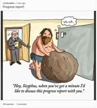 A contemporary Sysyphean appraisal! | History Memes r/CultureBlitz .1 mo. ago Progress report! Uh-oh. "Hey, Sisyphus, when you've got a minute I'd like to discuss this progress report with you." 235 upvotes 1 comment