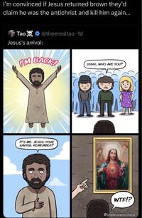 I'm convinced if Jesus returned brown they'd claim he was the antichrist and kill him again... Tao@theerealtao. 1d Jesus's arrival: PM BACK! UUHH... WHO ARE YOU? IT'S ME, JESUS, YOUR SAVIOR, REMEMBER? W--!? @dystopiancomics