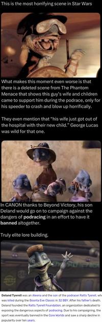 This is the most horrifying scene in Star Wars What makes this moment even worse is that there is a deleted scene from The Phantom Menace that shows this guy's wife and children came to support him during the podrace, only for his speeder to crash and blow up horrifically. They even mention that "his wife just got out of the hospital with their new child." George Lucas was wild for that one. In CANON thanks to Beyond Victory, his son Deland would go on to campaign against the dangers of podracing in an effort to have it banned altogether. Truly elite lore building. Deland Tyerell was an Aleena and the son of the podracer Ratts Tyerell, wh was killed during the Boonta Eve Classic in 32 BBY. After his father's death, Deland founded the Ratts Tyerell Foundation, an organization dedicated to exposing the dangerous aspects of podracing. Due to his campaigning, the sport was eventually banned in the Core Worlds and saw a sharp decline in popularity over ten years.