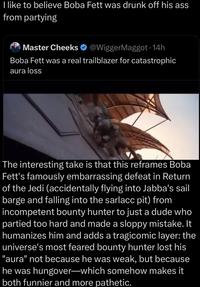 I like to believe Boba Fett was drunk off his ass from partying Master Cheeks @WiggerMaggot. 14h Boba Fett was a real trailblazer for catastrophic aura loss The interesting take is that this reframes Boba Fett's famously embarrassing defeat in Return of the Jedi (accidentally flying into Jabba's sail barge and falling into the sarlacc pit) from incompetent bounty hunter to just a dude who partied too hard and made a sloppy mistake. It humanizes him and adds a tragicomic layer: the universe's most feared bounty hunter lost his "aura" not because he was weak, but because he was hungover-which somehow makes it both funnier and more pathetic.