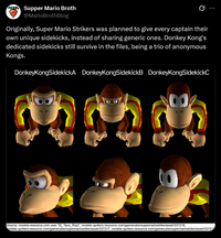 Supper Mario Broth @MarioBrothBlog 0 Originally, Super Mario Strikers was planned to give every captain their own unique sidekicks, instead of sharing generic ones. Donkey Kong's dedicated sidekicks still survive in the files, being a trio of anonymous Kongs. Donkey KongSidekickA DonkeyKongSidekickB DonkeyKongSidekickC 00 Source: models-resource.com user "El_Taco_Rojo", models.spriters-resource.com/gamecube/supermariostrike/asset/337216, models.spriters-resource.com/gamecube/supermariostrike/asset/337217, models.spriters-resource.com/gamecube/supermariostrike/asset/33721