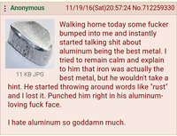 : Anonymous 11 KB JPG 11/19/16(Sat)20:57:24 No. 712259330 Walking home today some f----- bumped into me and instantly started talking s--- about aluminum being the best metal. I tried to remain calm and explain to him that iron was actually the best metal, but he wouldn't take a hint. He started throwing around words like "rust" and I lost it. Punched him right in his aluminum- loving f--- face. I hate aluminum so goddamn much.