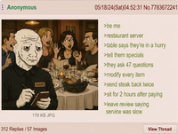 Anonymous SERVER 176 KB JPG 312 Replies/57 Images E 05/18/24(Sat)04:52:31 No.7783672241 >be me >restaurant server >table says they're in a hurry >tell them specials >they ask 47 questions >modify every item >send steak back twice >sit for 2 hours after paying >leave review saying service was slow View Thread
