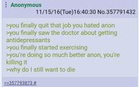 : Anonymous 11/15/16(Tue)16:40:30 No.357791432 >you finally quit that job you hated anon >you finally saw the doctor about getting antidepressants >you finally started exercising >you're doing so much better anon, you're killing it >why do I still want to die >>357793873 #
