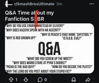 r/SmashBrosUltimate 3m Q&A Time at out my Fanfiction S BR WHY DO YOU USE ERDRICK INSTEAD OF ELEVEN?" "WHY DOES KAZUYA SPEAK WITH AN ACCENT?" "WHY IS RED GROWN UP?" "WHY IS PEACH'S FAKE NAME 'SHYSTOOL'?" "IS R.O.B. EVIL?" Q&A "WHAT DID YOU SCREW UP THE MOST?" "WHY DOES WARIO STARE AT PYRA'S BOOBS?" "PICHU IS THE BAD GUY?" "HOW DO YOU DECIDE THE PLOTS?" "WHY THE LORD DO YOU POST ABOUT YOUR STUPID FIC?" ✩ 1
