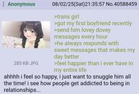 Anonymous 285 KB JPG 08/02/25(Sat)21:35:57 No.40588459 >trans girl >got my first boyfriend recently >send him lovey dovey messages every hour >he always responds with sweet messages that makes my day better >feel happier than i ever have in my entire life ahhhh i feel so happy, i just want to snuggle him all the time! i see how people get addicted to being in relationships...