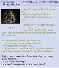 Anonymous Money to buy Toys 111 KB JPG 06/01/26(Mon) 11:16:15 No.11805298 >happy to leave my kind of wagey- job >left it. feeling like a free man >focusing on my own projects and... >... >new toys new releases and lots of s--- coming out >franchises i'm interested in are super expensive (and i also like f------ videogames so that adds up) >... >A manager from my old job called me. >I tried to raise my rate before returning. >They refused to raise my rate... >I still wrote that I would return (solely because I need to buy figurines and don't want to do it using Klarna). Buying toys is expensive. Especially when you have many interests. Do you have a steady job? How much can you spend on a toy at once?