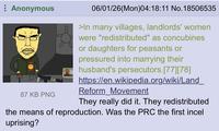 Anonymous 87 KB PNG 06/01/26(Mon)04:18:11 No. 18506535 >In many villages, landlords' women were "redistributed" as concubines or daughters for peasants or pressured into marrying their husband's persecutors.[77] [78] https://en.wikipedia.org/wiki/Land_ Reform Movement They really did it. They redistributed the means of reproduction. Was the PRC the first incel uprising?
