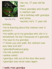 164 KB JPG birthday >be me, 17 year old fat nerd >have grandpa who fought in vietnam war >at a birthday with grandpa and family >autistic kid's 11 year old >he is learning about the vietnam war in school rn >he walks up to my grandpa who sits in a wheelchair, he lost it because of a grenade >he says to my grandpa >"i know you can walk, the vietnam war was fake and s---" >grandpafreaksout.jpeg >he hits autistic kid >police called >grandpa rolls out of the door like sonic >grandpa was never seen again I really miss grandpa