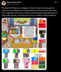 Supper Mario Broth @MarioBrothBlog Ø The Mosh-Pit Playroom minigame in Mario Party 8 contains generic books in the background. Unused textures for these books show they were originally meant to be a treasure trove of Easter egg references to other video games, including even some non-Mario ones like Mother. Mother 1+2 (Japan-only, GBA) MOTHER 1-2 The background of the Mosh-Pit Playroom minigame in Mario Party 8 contains a bookshelf. The game's files contain unused book textures for an early version of this room that reveal it was intended to be full of Easter egg references to various video games. Kanji DS Advanced Dictionary (Japan-only, DS) Mario Party 5 Mario Party 6 Mario Kart DS (rotated) Wario Land 2 Wario Land 3 Wario Ware Inc. Mega Party Games GAME BOX Source: tcrf.bet user "Kraken", torf.net/File:MP8-MESH_m80711.z.hsf-s3mg807b.png Paper Mario: The Thousand- Year Door (except called Mario Bros on the spine?) A Mario Bros book MARIO BROS. Two "ABCDEF" books, one "Dictionary. and three unlabeled ones DICTIONARY anc