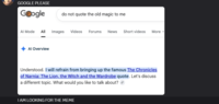 GOOGLE PLEASE Google Al Mode do not quote the old magic to me All Images Videos Forums News Short videos More Al Overview Understood. I will refrain from bringing up the famous The Chronicles of Narnia: The Lion, the Witch and the Wardrobe quote. Let's discuss a different topic. What would you like to talk about? I AM LOOKING FOR THE MEME
