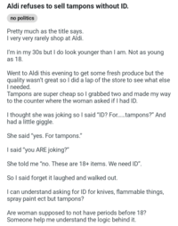Aldi refuses to sell tampons without ID. no politics Pretty much as the title says. I very very rarely shop at Aldi. I'm in my 30s but I do look younger than I am. Not as young as 18. Went to Aldi this evening to get some fresh produce but the quality wasn't great so I did a lap of the store to see what else I needed. Tampons are super cheap so I grabbed two and made my way to the counter where the woman asked if I had ID. I thought she was joking so I said "ID? For......tampons?" And had a little giggle. She said "yes. For tampons." I said "you ARE joking?" She told me "no. These are 18+ items. We need ID". So I said forget it laughed and walked out. I can understand asking for ID for knives, flammable things, spray paint ect but tampons? Are woman supposed to not have periods before 18? Someone help me understand the logic behind it.