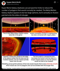 Supper Mario Broth @MarioBrothBlog Ø Super Mario Galaxy skyboxes use perspective tricks to reduce the number of polygons that would normally be needed. The Melty Molten Galaxy skybox appears to be two large spheres, but is actually an illusion painted onto the sides of a burger. partial view of a very large sphere partial view of a very large sphere This is what Melty Molten Galaxy's skybox Artist's conception of what it is representing: looks like in the game. two stars connected with magma pillars. However, moving the camera to the edge of the skybox reveals that the stars are not modeled spheres, and are instead partially drawn onto the wall. The full model is a perspective trick that draws the horizon onto the sides of a burger-shaped skybox so that the spheres would not have to be modeled. Modeling actual partial spheres of that size would require them to be extremely smooth, which would use a lot of polygons and can be avoided with this burger trick. Source: Peardian, models.spriters-resource.com/wii/supermariogalaxy/asset/354100; noclip.website