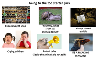 Going to the zoo starter pack " Expensive gift shop 'Mummy, what are those animals doing?" Sorry, This exhibit is temporarily closed for maintenance. Always closed exhibit Crying children Animal talks (Sadly the animals do not talk) ITS A FREAKING PENGUIN!