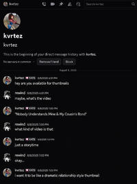 kvrtez ༩ Search kvrtez kvrtez kvrtez This is the beginning of your direct message history with kvrtez. No servers in common Remove Friend Block August 8, 2025 kvrtez KATS 8/8/2025 6:51 PM hey are you available for thumbnails rewind 8/8/2025 6:51 PM maybe, what's the video kvrtez KATS 8/8/2025 7:00 PM "Nobody Understands Mine & My Cousin's Bond" rewind 8/8/2025 7:00 PM what kind of video is that kvrtez KATS 8/8/2025 7:01 PM just a storytime rewind 8/8/2025 7:02 PM okay... kvrtez KATS 8/8/2025 7:03 PM i want it to be like a dramatic relationship style thumbnail Q