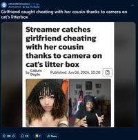 r/BrandNewSentence. 2d ago dharmadroid Top 1% Poster Girlfriend caught cheating with her cousin thanks to camera on cat's litterbox Streamer catches girlfriend cheating with her cousin thanks to camera on cat's litter box Callum by Doyle Published: Jun 06, 2026, 10:20 ✩ 38K ↓ 1.1K 7 Share