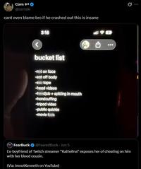 Corn +* @cornski cant even blame bro if he crashed out this is insane 3:16 all 7 bucket list -nt on face -eat off body -tape -head videos djob+spitting in mouth -handcuffing -tripod video -public quickie -movie B FearBuck @FearedBuck - Jun 5 Ex-boyfriend of Twitch streamer "Kathelina" exposes her of cheating on him with her blood cousin. (Via: ImnotKenneth on YouTube)