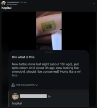 r/comedyheaven • 8mo ago fetusfromspace hopital Bro what is this New tattoo done last night (about 15h ago), put tatto cream on it about 3h ago, now looking like chenobyl, should I be concerned? Hurts like a mf less TOP COMMENTS V hopital 9h