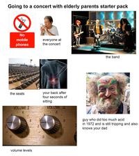 Going to a concert with elderly parents starter pack ((4)) No mobile phones everyone at the concert alar the band the seats VOLUME I 6 your back after four seconds of sitting VOLUME I 6 8 2 10 10 0 11 0 11 8 guy who did too much acid in 1972 and is still tripping and also knows your dad volume levels