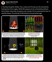 Supper Mario Broth @MarioBrothBlog 0 In Donkey Kong 64, Diddy, Tiny, Lanky and Chunky are all unlocked by freeing them from cages. While DK appears to be unlocked by default, this is false: internally, the game only unlocks him by opening the door to exit DK Island. The entirety of DK Island is his personal cage. 9 DONKEY KONG The tutorial segment of Donkey Kong 64 takes place inside DK Island. After exiting out into the overworld, Donkey Kong gains access to a Tag Barrel, which shows the other four Kongs, yet to be unlocked, as colorful question marks. The Kongs are all unlocked by freeing them from their cages that they were imprisoned in by King K. Rool. G 7 It is logical to assume Donkey Kong is simply unlocked by default, but this is false! Clipping out of DK Island and entering the Tag Barrel with another Kong later shows that DK has his own "yet to be unlocked" question mark! ALT So what causes him to be unlocked? It is hitting this switch to open the gate to exit the inside of DK Island, which counts as his own personal cage. Source: tcrf.net user "Alley", tcrf.net/File:DK64_YellowQ_TagBarrel.png
