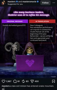 masters and mastersmovie Suggested for you Follow Like many business leaders, Skeletor uses Al to refine his message. ORIGINAL MESSAGE: Foolish dull-witted goons!!!!!!!! AI TRANSLATION Dear Colleagues, Your workplace performance can improve to achieve the results that we set at the beginning of the year. Remember-we are all family here and appreciate your continued hard work. G 2026 MATTEL 1,567 81 83 450 masters a new evil minion has entered snake mountain.