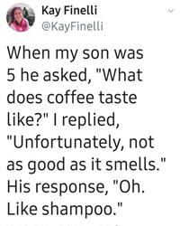 Kay Finelli @KayFinelli When my son was 5 he asked, "What does coffee taste like?" I replied, "Unfortunately, not as good as it smells." His response, "Oh. Like shampoo."