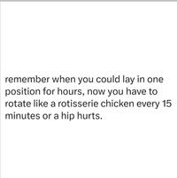 remember when you could lay in one position for hours, now you have to rotate like a rotisserie chicken every 15 minutes or a hip hurts.