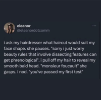 eleanor @eleanordotcomm 600 i ask my hairdresser what haircut would suit my face shape. she pauses. "sorry i just worry beauty rules that involve dissecting features can get phrenological". i pull off my hair to reveal my smooth bald head. "monsieur foucault" she gasps. i nod. "you've passed my first test"