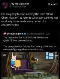 Trey the Explainer @Trey Explainer X.com Ok, I'm going to start coining the term "Chris Chan-ification" to refer to whenever a series just randomly documents every period of a character's life DiscussingFilm @DiscussingFilm. 22h The first trailer for 'ADVENTURE TIME: SIDE QUESTS' has been released. The prequel series follows Finn's early childhood on monster-fighting adventures with Jake.... SE QUESTS DISNEY+ hulu