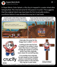 Supper Mario Broth @MarioBrothBlog 0 In Paper Mario: Color Splash, a Shy Guy is trapped in a water wheel after being bullied. The internal name for this pose is "crucify". This suggests that the original intent may have been for him to actually evoke a crucifixion before it was decided this may be in bad taste. In Cherry Lake in Paper Mario: Color Splash, a stack of 4 Shy Guys try to bully a fifth one to join them. Not wanting to be forced, he runs away. As he runs away, he becomes caught in a water wheel, with one of his feet being trapped in it. It drags him through the water, making him soggy. What's your problem, bub? You don't wanna stack up with us? crucify ALT Internally, this pose for the Soggy Guy is called "crucify". Looking at the way his foot is caught in the wheel, it does seem like there is nothing to actually get caught on and the sprite may have originally been drawn for something else. It is possible that originally he was caught on two crossed planks or something similarly evocative before it was decided this may be in poor taste. Artist's conception of a possible crucifixion. Source: tcrf.net user "Scrooge200", Random Talking Bush, spriters-resource.com/wii_u/papermariocolorsplash/asset/84164