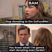 DUNDER FFLIN BAM Stop donating to the GoFundMe! You know what? I'm gonna start donating even harder!
