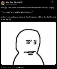A tweet. It reads, "Thought I was home alone so I walked down the steps shirtless singing “I’m a chud I’m a chud I’m a fat little chud” and my roommate was eating at the dining room table in the dark looking at me like this."