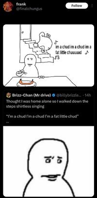 frank Follow @finalchungus D im a chud im a chud im a fat little chuuuuud Brizz-Chan (Mr drive) @billybrizzle... 14h ∙ Thought I was home alone so I walked down the steps shirtless singing "I'm a chud I'm a chud I'm a fat little chud" : ☎'5