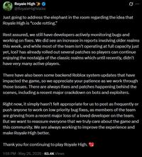 Royale High @RoyaleHighValks Just going to address the elephant in the room regarding the idea that Royale High is "code rotting." Rest assured, we still have developers actively monitoring bugs and working on fixes. We did see an increase in reports involving older realms this week, and while most of the team isn't operating at full capacity just yet, Ice7 has already rolled out several patches so players can continue enjoying the nostalgia of the classic realms which until recently, didn't have very many active players. There have also been some backend Roblox system updates that have impacted the game, so we appreciate your patience as we work through those issues. There are always fixes and patches happening behind the scenes, including a recent major crackdown on bots and exploiters. Right now, it simply hasn't felt appropriate for us to post as frequently or push anyone to work on low priority bug fixes, as members of the team are grieving from a recent major loss of a loved developer on the team. But we want to reassure everyone that we truly care about the game and this community. We are always working to improve the experience and make Royale High better. Thank you for continuing to play Royale High. 1:56 PM - May 26, 2026 83.4K Views