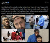 ksi @KSI Can't believe I'm actually having to type this. You're 32 man. You should still be here. You still had so much life to live. So much music to make. So much content to make. You're a legend and will always be a legend. Still doesn't feel real. Genuinely feel sick. I love you bro Fart