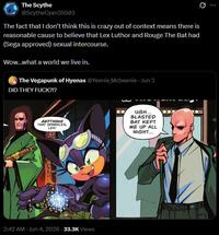 The Scythe @ScytheCyan35503 The fact that I don't think this is crazy out of context means there is reasonable cause to believe that Lex Luthor and Rouge The Bat had (Sega approved) sexual intercourse. Wow...what a world we live in. The Vegapunk of Hyenas @Yeenie Mcbeenie - Jun 3 DID THEY F---?!? ANYTHING THAT SPARKLES, LEX! UGH... BLASTED BAT KEPT ME UP ALL NIGHT... 2:42 AM - Jun 4, 2026 -33.3K Views