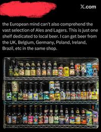 X.com the European mind can't also comprehend the vast selection of Ales and Lagers. This is just one shelf dedicated to local beer. I can get beer from the UK, Belgium, Germany, Poland, Ireland, Brazil, etc in the same shop. ULD SULD WOLVERING F PRENEM LAGES RES DANK SULOUS ALL DAY IP PILS SOFT PAN EICHS SORT'S BREW SHORTS BRRORIS BROWNEW KEY EWE CHUMA KIND ALBROWN PALICIOUS STOUTY polita UK STOUT nburst lahed (税込) GRAND LUESKY ORTS BREW GLE BLASTER BROWN 51K NIHILIST RED EYE DRENGELICKERS TEN BWAR BIT GRAND ANDER ALVE WIRE POWERBORT SANDERS CHOCOLAT STOUT HELONE MILDOG LATE ATUD VERTER MED GODDESS STAL