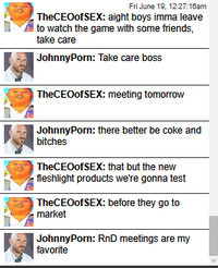 Fri June 19, 12:27:16am The CEO of SEX: aight boys imma leave to watch the game with some friends, take care JohnnyPorn: Take care boss TheCEO of SEX: meeting tomorrow JohnnyPorn: there better be coke and bitches TheCEOofSEX: that but the new fleshlight products we're gonna test The CEO of SEX: before they go to market JohnnyPorn: RnD meetings are my favorite
