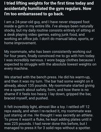 I tried lifting weights for the first time today and accidentally humiliated the gym regulars. Now I'm too embarrassed to go back. I am a 24-year-old guy, and I have never stepped foot inside a gym in my entire life. I've always been naturally stocky, but my daily routine consists entirely of sitting at a desk playing video games, eating junk food, and working an office job. I don't do manual labor, sports, or home improvement. My roommate, who has been consistently working out for four years, finally convinced me to go with him today. I was incredibly nervous. I wore baggy clothes because I expected to struggle with the absolute lowest weights on every machine. We started with the bench press. He did his warm-up, and then it was my turn. The bar had some weight on it already, about 135 pounds. My roommate started giving me a speech about safety, form, and how there is no shame if it feels too heavy. I lay down, gripped the bar, braced myself, and pushed. It felt incredibly light, almost like a toy. I rattled off 12 reps easily, and when I re-racked it, my roommate was just staring at me. He thought I was secretly an athlete. To prove it wasn't a fluke, he kept adding plates until it was 225 pounds. I had never done this before, but I managed to press it for 3 solid reps without a spotter.