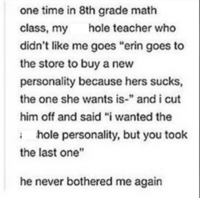 one time in 8th grade math class, my hole teacher who didn't like me goes "erin goes to the store to buy a new personality because hers sucks, the one she wants is-" and i cut him off and said "i wanted the 1 hole personality, but you took the last one" he never bothered me again