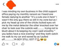 < I was minding my own business in the child support office paying my monthly ransom as I heard one female replying to another "it's a cute one in here" I wasn't the only guy there so still in my zone but as I pick my head up one of the chicks locked eyes wit me by the metal detector the other knocked over her chair to look over the cubicle wall.......... trying not to blush about it & keeping my cool I said smoothly " you ladies have a nice evening" and they both watch me walk to my car and waved by as I pulled off...YA BOY STILL GOT IT 14 6
