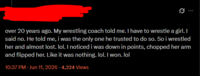 over 20 years ago. My wrestling coach told me. I have to wrestle a girl. I said no. He told me, i was the only one he trusted to do so. So i wrestled her and almost lost. lol. I noticed i was down in points, chopped her arm and flipped her. Like it was nothing. lol. I won. lol 10:37 PM - Jun 11, 2026-4,224 Views