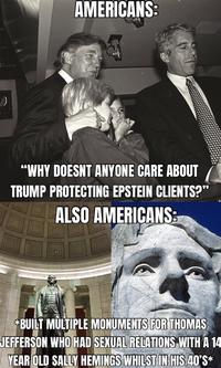 AMERICANS: "WHY DOESNT ANYONE CARE ABOUT TRUMP PROTECTING EPSTEIN CLIENTS?" ALSO AMERICANS: *BUILT MULTIPLE MONUMENTS FOR THOMAS JEFFERSON WHO HAD SEXUAL RELATIONS WITH A 14 YEAR OLD SALLY HEMINGS WHILST IN HIS 40*S*