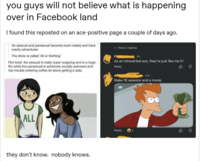 you guys will not believe what is happening over in Facebook land I found this reposted on an ace-positive page a couple of days ago. An asexual and pansexual become room-mates and have wacky adventures The show is called 'All or Nothing' Plot twist: the asexual is really super outgoing and is a huge flirt while the pansexual is extremely socially awkward and has trouble ordering coffee let alone getting a date. Ph View 2 replies gh As an introverted ace, they're just like me fr! Reply ALL they don't know. nobody knows. 10h. Make 10 seasons and a movie. Reply 1