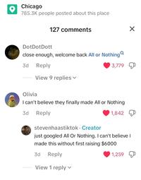 Chicago 785.3K people posted about this place 127 comments DotDot Dott close enough, welcome back All or Nothing 3d Reply View 9 replies ▾ 3,779 Olivia I can't believe they finally made All or Nothing 3d Reply 1,842 stevenhaastiktok. Creator just googled All Or Nothing. I can't believe I made this without first raising $6000 3d Reply View 1 reply 1,259