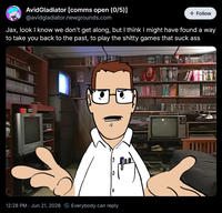 Avid Gladiator [comms open (0/5)] @avidgladiator.newgrounds.com + Follow Jax, look I know we don't get along, but I think I might have found a way to take you back to the past, to play the s----- games that suck ass 0 12:28 PM Jun 21, 2026 Everybody can reply CENSERY