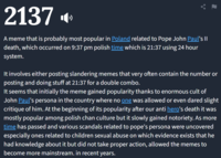 2137 A meme that is probably most popular in Poland related to Pope John Paul's II death, which occurred on 9:37 pm polish time which is 21:37 using 24 hour system. It involves either posting slandering memes that very often contain the number or posting and doing stuff at 21:37 for a double combo. It seems that initially the meme gained popularity thanks to enormous cult of John Paul's persona in the country where no one was allowed or even dared slight critique of him. At the beginning of its popularity after our anti hero's death it was mostly popular among polish chan culture but it slowly gained notoriety. As more time has passed and various scandals related to pope's persona were uncovered especially ones related to children sexual abuse on which evidence exists that he had knowledge about it but did not take proper action, allowed the memes to become more mainstream. in recent years.